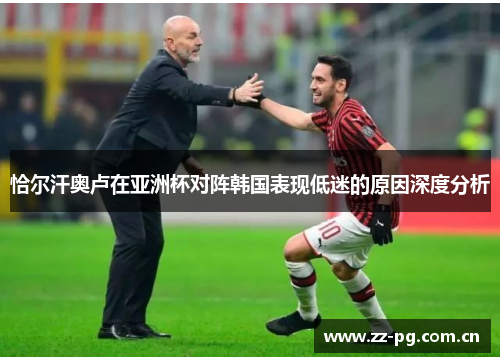 恰尔汗奥卢在亚洲杯对阵韩国表现低迷的原因深度分析 恰尔汗奥卢在亚洲杯对阵韩国表现低迷的原因深度分析